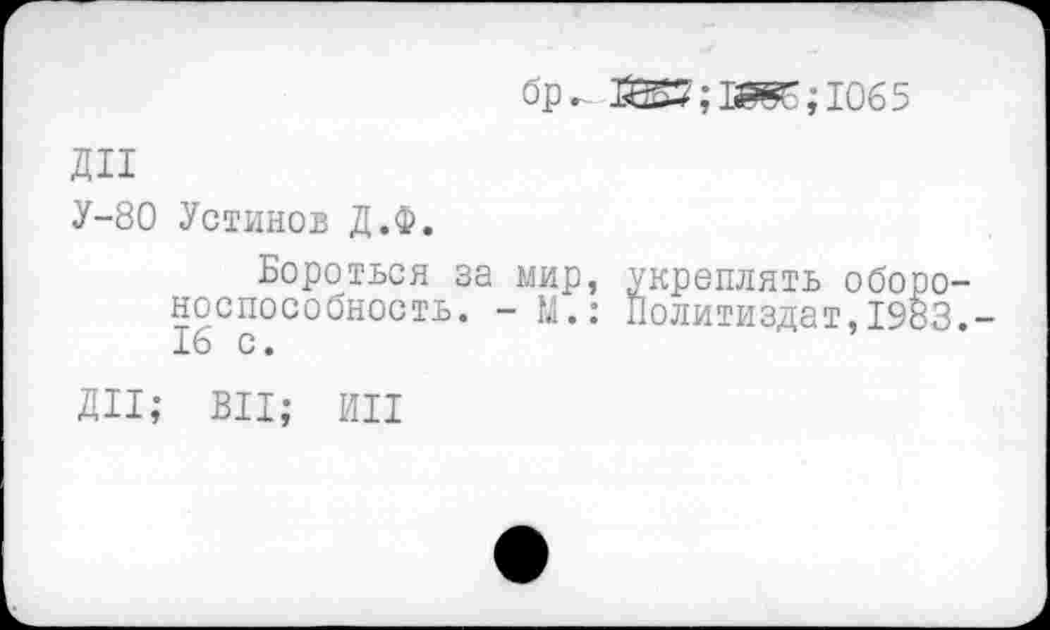 ﻿бр,	; 1065
дп
У-80 Устинов Д.Ф.
Бороться за мир, укреплять обороноспособность. -М.: Политиздат,1983.-16 с.
ДИ; ВЦ; ин